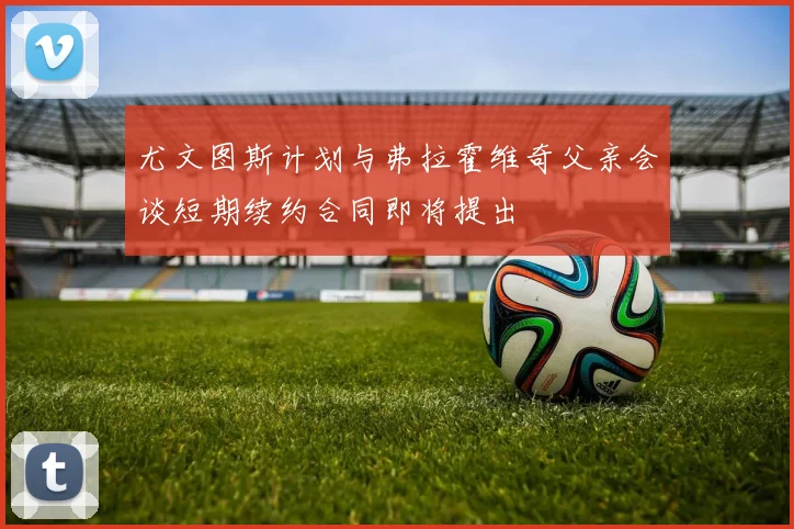 尤文图斯计划与弗拉霍维奇父亲会谈短期续约合同即将提出