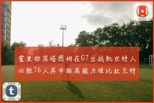 霍里称若塔图姆在G7出战凯尔特人必胜76人其中距离能力堪比杜兰特
