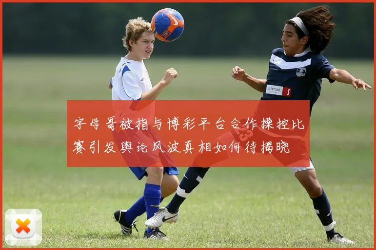 字母哥被指与博彩平台合作操控比赛引发舆论风波真相如何待揭晓