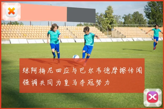 琼阿梅尼回应与巴尔韦德摩擦传闻强调共同为皇马夺冠努力