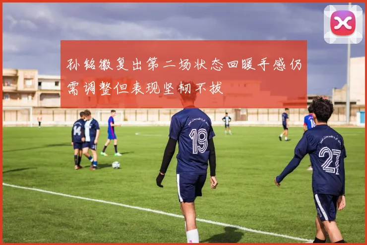 孙铭徽复出第二场状态回暖手感仍需调整但表现坚韧不拔