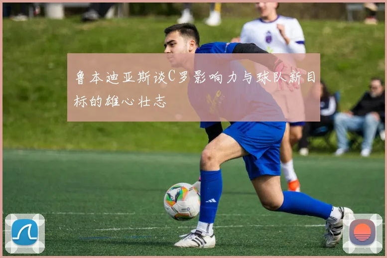 鲁本迪亚斯谈C罗影响力与球队新目标的雄心壮志