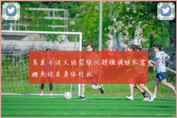 乌度卡谈文班罚球问题强调球队需避免过度身体对抗