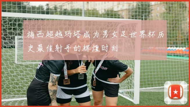 梅西超越玛塔成为男女足世界杯历史最佳射手的辉煌时刻