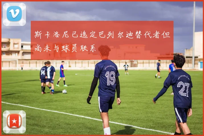 斯卡洛尼已选定巴列尔迪替代者但尚未与球员联系