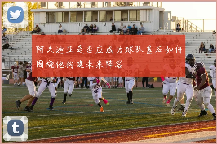 阿夫迪亚是否应成为球队基石如何围绕他构建未来阵容