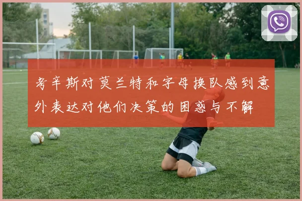 考辛斯对莫兰特和字母换队感到意外表达对他们决策的困惑与不解