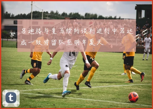 吕迪格与皇马续约谈判进行中若达成一致将留队至明年夏天