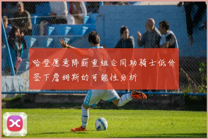 哈登愿意降薪重组合同助骑士低价签下詹姆斯的可能性分析
