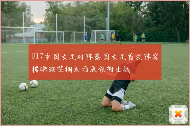 U17中国女足对阵泰国女足首发阵容揭晓鞠芷桐刘雨辰领衔出战