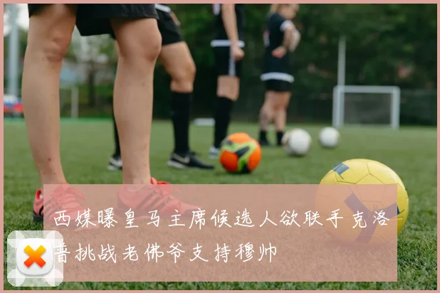 西媒曝皇马主席候选人欲联手克洛普挑战老佛爷支持穆帅